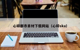 昭通心碎都市素材下载网站（心碎ska）
